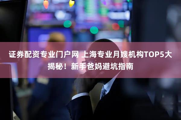 证券配资专业门户网 上海专业月嫂机构TOP5大揭秘！新手爸妈避坑指南