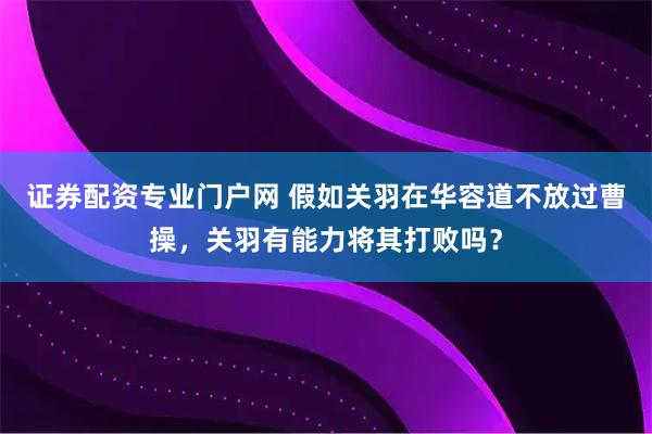 证券配资专业门户网 假如关羽在华容道不放过曹操,关羽有能力将其打败吗?