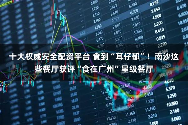 十大权威安全配资平台 食到“耳仔郁”!南沙这些餐厅获评“食在广州”星级餐厅