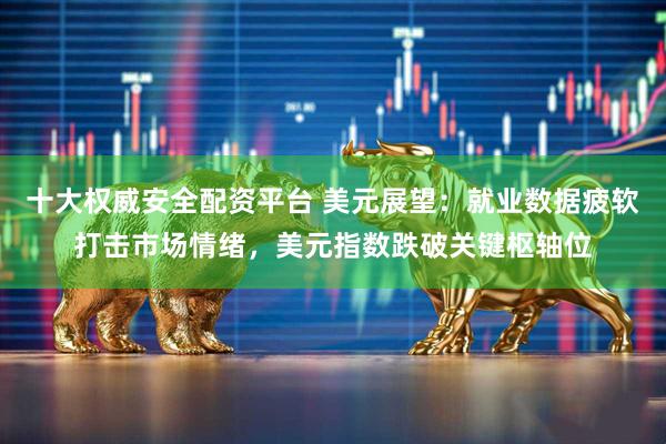 十大权威安全配资平台 美元展望:就业数据疲软打击市场情绪,美元指数跌破关键枢轴位