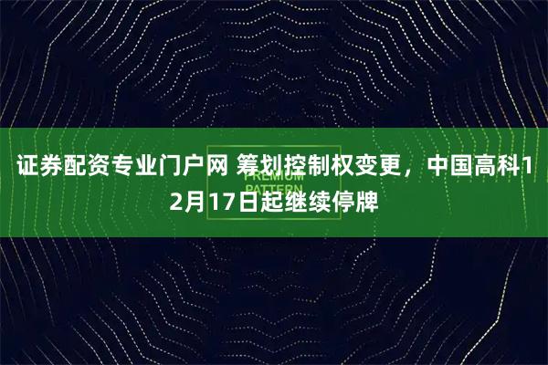 证券配资专业门户网 筹划控制权变更,中国高科12月17日起继续停牌