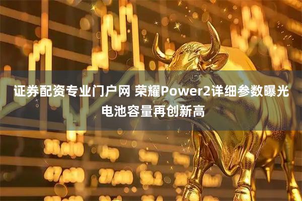 证券配资专业门户网 荣耀Power2详细参数曝光 电池容量再创新高