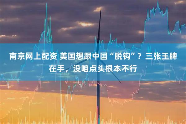 南京网上配资 美国想跟中国“脱钩”？三张王牌在手，没咱点头根本不行