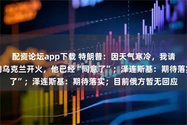 配资论坛app下载 特朗普：因天气寒冷，我请求普京在一周内不要向乌克兰开火，他已经“同意了”；泽连斯基：期待落实；目前俄方暂无回应