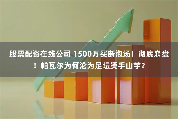 股票配资在线公司 1500万买断泡汤！彻底崩盘！帕瓦尔为何沦为足坛烫手山芋？