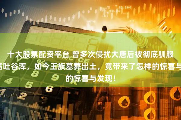 十大股票配资平台 曾多次侵扰大唐后被彻底驯服的著名吐谷浑，如今王族墓葬出土，竟带来了怎样的惊喜与发现！