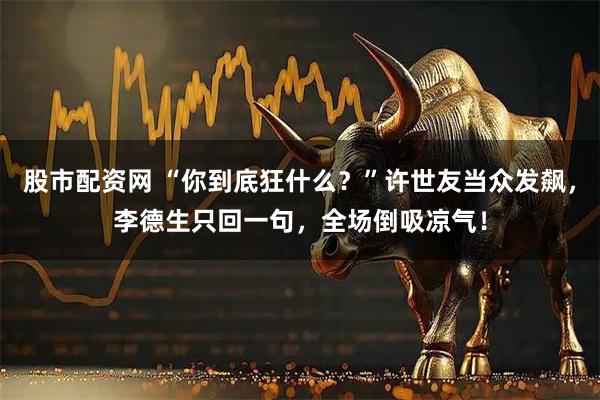 股市配资网 “你到底狂什么？”许世友当众发飙，李德生只回一句，全场倒吸凉气！
