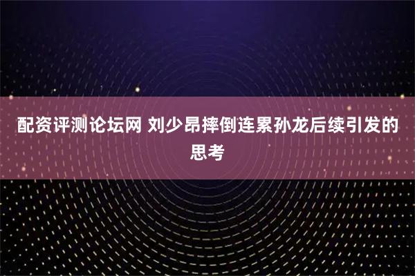 配资评测论坛网 刘少昂摔倒连累孙龙后续引发的思考