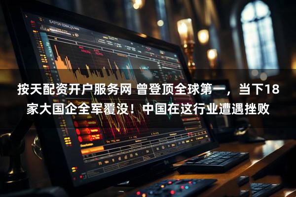 按天配资开户服务网 曾登顶全球第一，当下18家大国企全军覆没！中国在这行业遭遇挫败