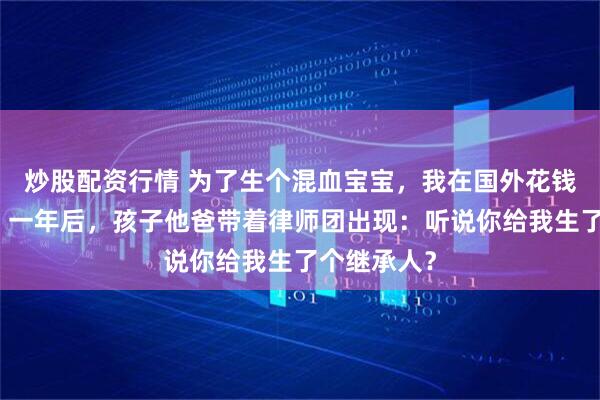 炒股配资行情 为了生个混血宝宝，我在国外花钱找人备孕，一年后，孩子他爸带着律师团出现：听说你给我生了个继承人？
