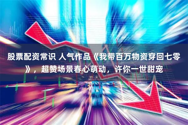 股票配资常识 人气作品《我带百万物资穿回七零》，超赞场景春心萌动，许你一世甜宠