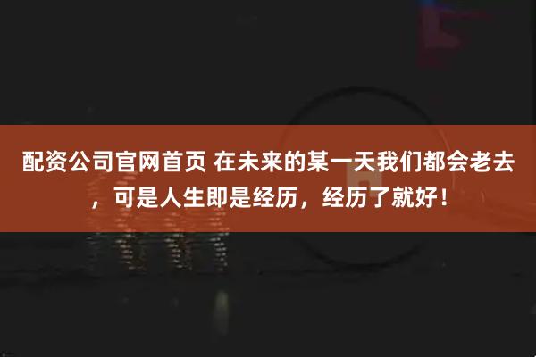 配资公司官网首页 在未来的某一天我们都会老去,可是人生即是经历,经历了就好!