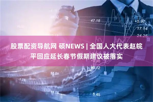 股票配资导航网 硕NEWS | 全国人大代表赵皖平回应延长春节假期建议被落实