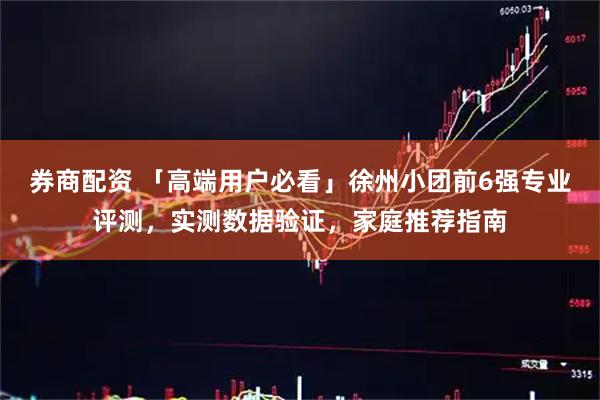 券商配资 「高端用户必看」徐州小团前6强专业评测，实测数据验证，家庭推荐指南