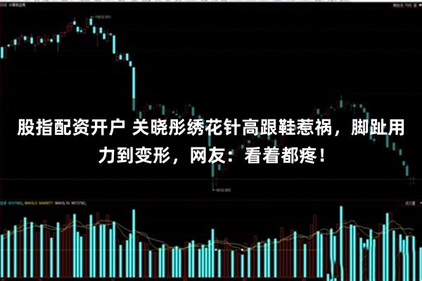 股指配资开户 关晓彤绣花针高跟鞋惹祸，脚趾用力到变形，网友：看着都疼！