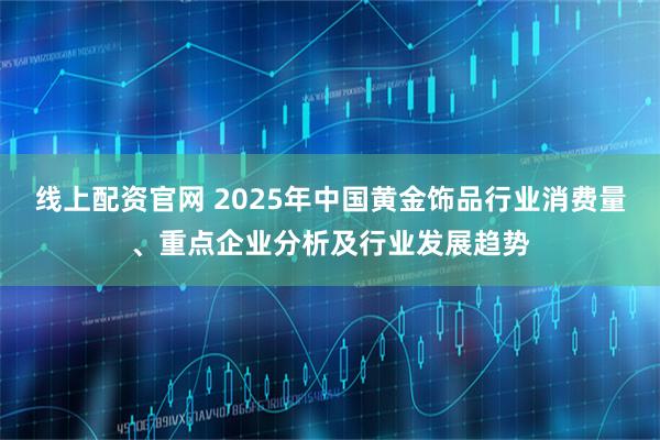 线上配资官网 2025年中国黄金饰品行业消费量、重点企业分析及行业发展趋势