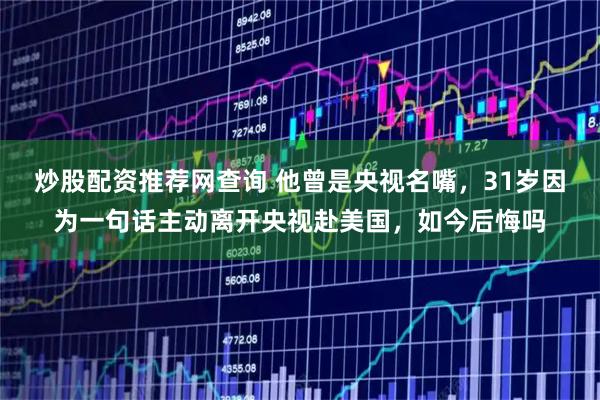 炒股配资推荐网查询 他曾是央视名嘴，31岁因为一句话主动离开央视赴美国，如今后悔吗
