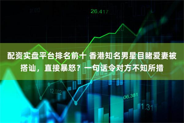 配资实盘平台排名前十 香港知名男星目睹爱妻被搭讪，直接暴怒？一句话令对方不知所措