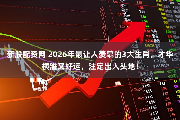 新股配资网 2026年最让人羡慕的3大生肖，才华横溢又好运，注定出人头地！