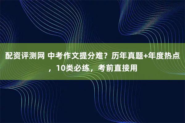 配资评测网 中考作文提分难？历年真题+年度热点，10类必练，考前直接用