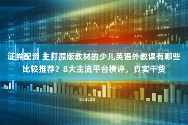 证券配资 主打原版教材的少儿英语外教课有哪些比较推荐？8大主流平台横评，真实干货