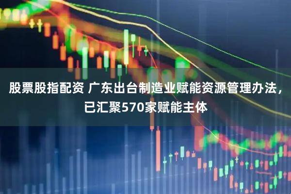 股票股指配资 广东出台制造业赋能资源管理办法，已汇聚570家赋能主体