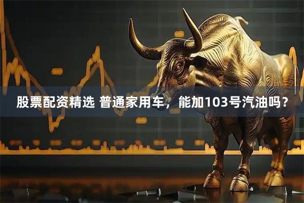 股票配资精选 普通家用车，能加103号汽油吗？